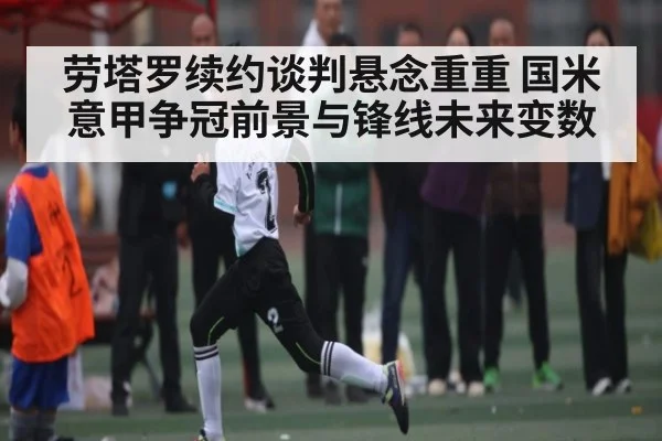 劳塔罗续约谈判悬念重重 国米意甲争冠前景与锋线未来变数